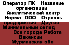 Оператор ПК › Название организации ­ Аналитический центр Норма, ООО › Отрасль предприятия ­ Другое › Минимальный оклад ­ 40 000 - Все города Работа » Вакансии   . Мурманская обл.,Оленегорск г.